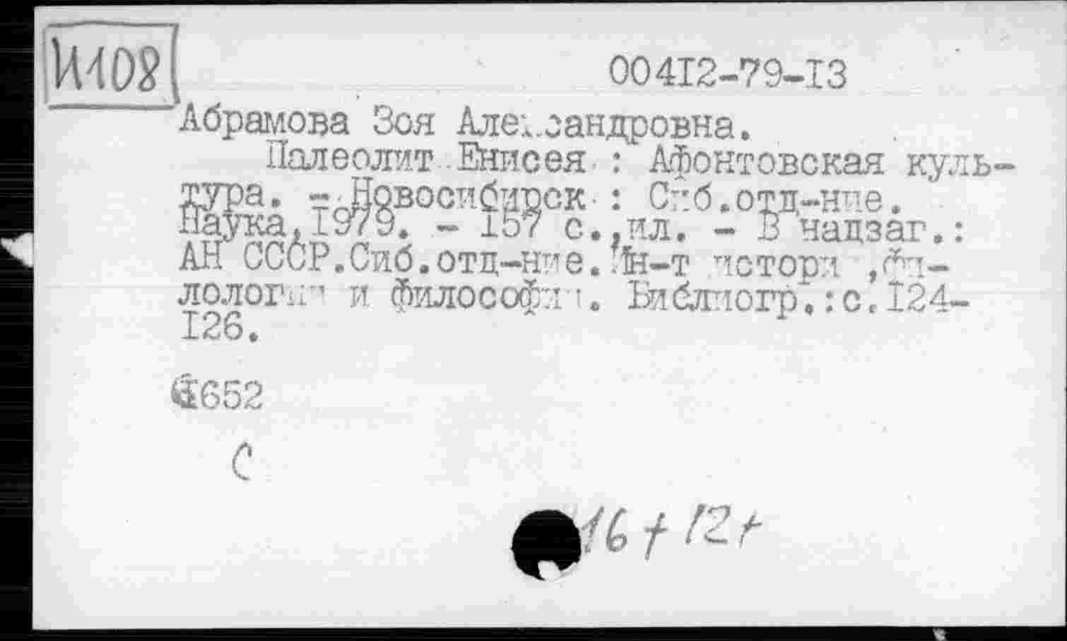 ﻿- В надзаг.
_______________ _ лстори ,<*П-и философ:: •. Библиогр. : с , І24-
UW;	00412-79-13
Абрамова Зоя Александровна.
Палеолит Енисея : Афонтовская куль-
Жалї^°ї”-Й?°?.;иЇВ: АН СССР.Сиб.отц-ние. лн-т ” лолог 126.
44'652